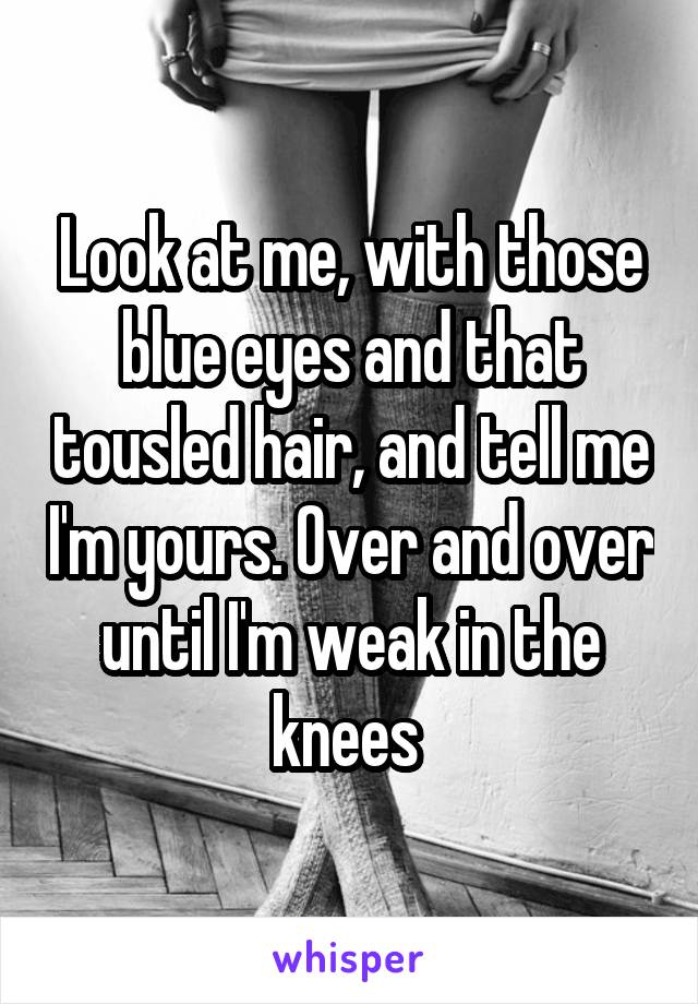 Look at me, with those blue eyes and that tousled hair, and tell me I'm yours. Over and over until I'm weak in the knees 
