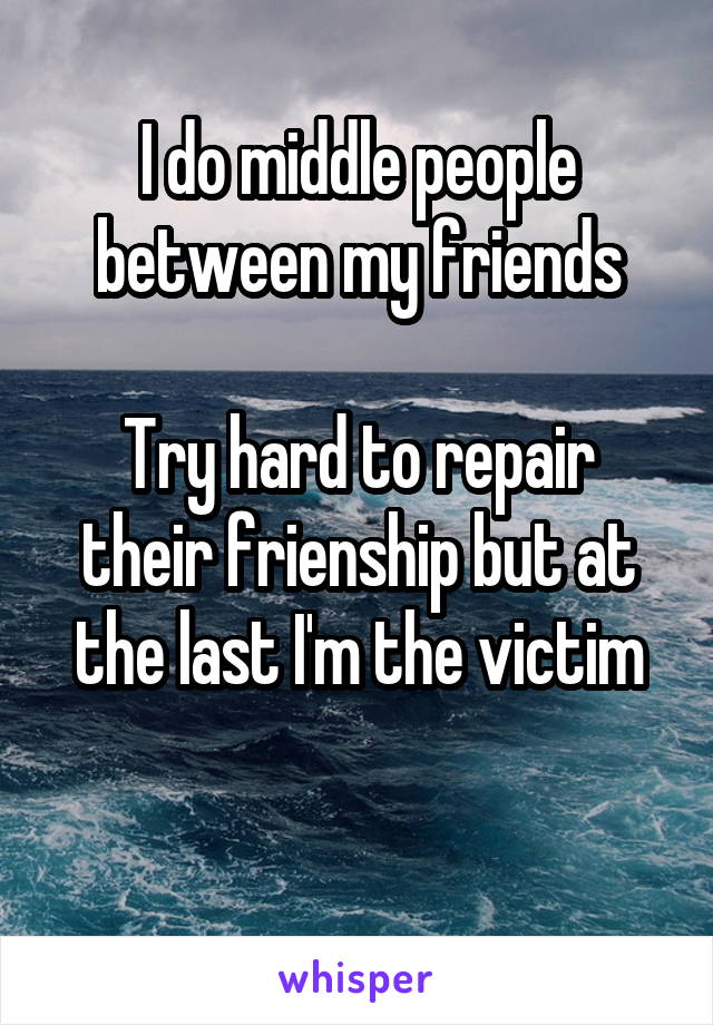 I do middle people between my friends

Try hard to repair their frienship but at the last I'm the victim

