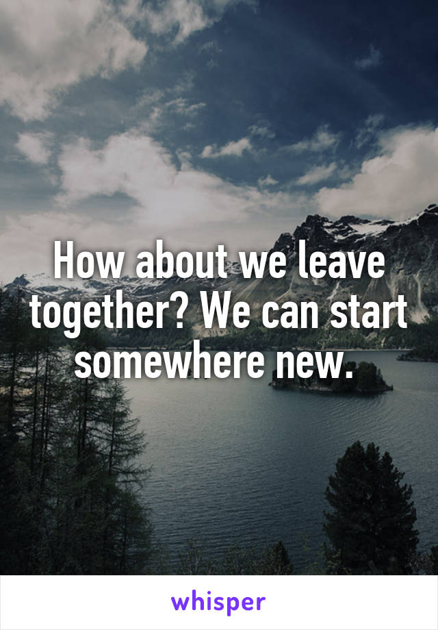 How about we leave together? We can start somewhere new. 