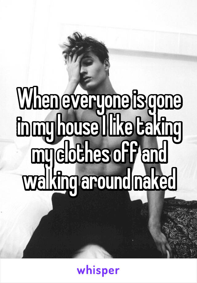 When everyone is gone in my house I like taking my clothes off and walking around naked