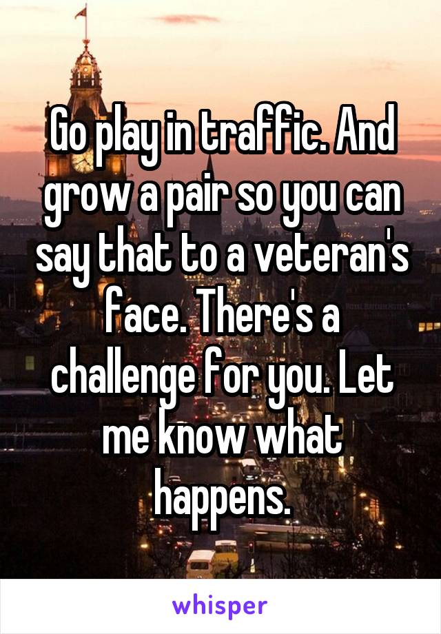 Go play in traffic. And grow a pair so you can say that to a veteran's face. There's a challenge for you. Let me know what happens.