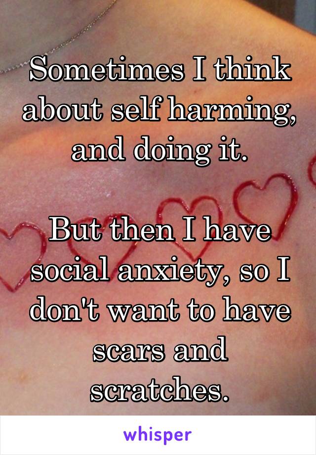 Sometimes I think about self harming, and doing it.

But then I have social anxiety, so I don't want to have scars and scratches.