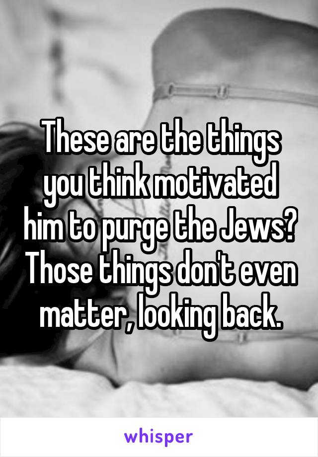 These are the things you think motivated him to purge the Jews? Those things don't even matter, looking back.