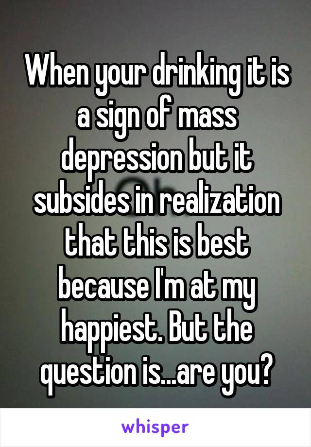 When your drinking it is a sign of mass depression but it subsides in realization that this is best because I'm at my happiest. But the question is...are you?