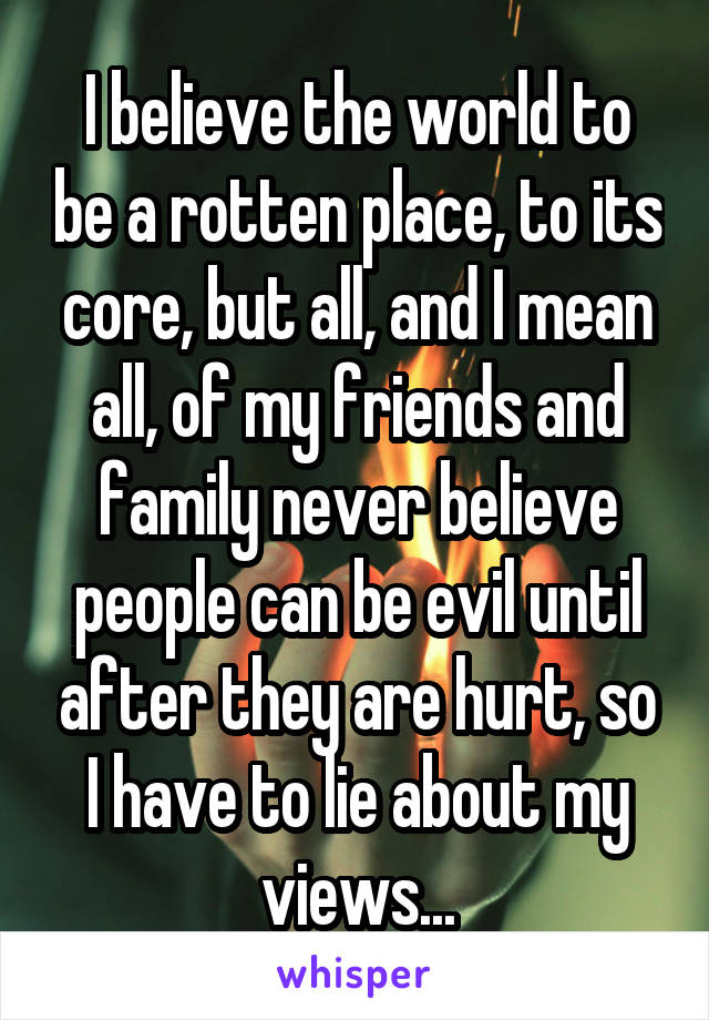 I believe the world to be a rotten place, to its core, but all, and I mean all, of my friends and family never believe people can be evil until after they are hurt, so I have to lie about my views...