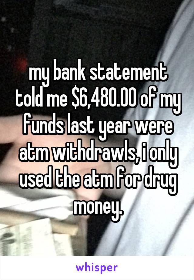 my bank statement told me $6,480.00 of my funds last year were atm withdrawls, i only used the atm for drug money.