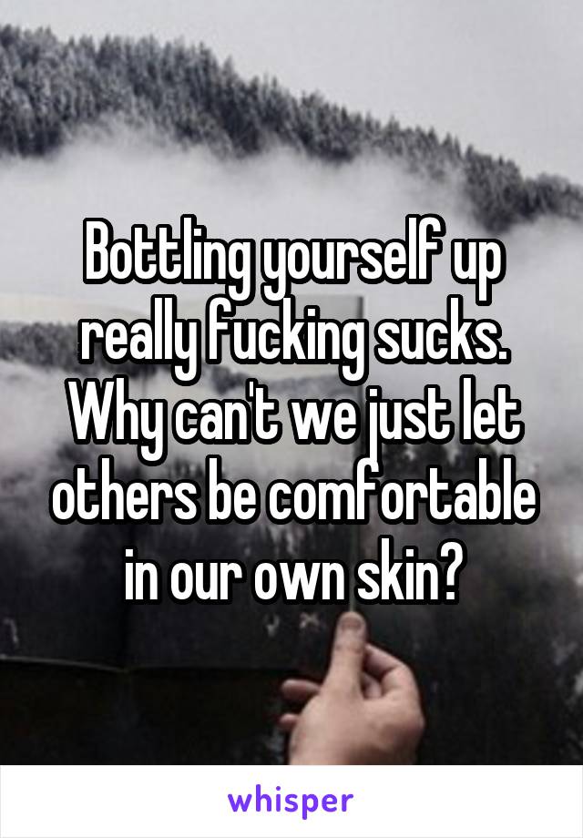 Bottling yourself up really fucking sucks. Why can't we just let others be comfortable in our own skin?