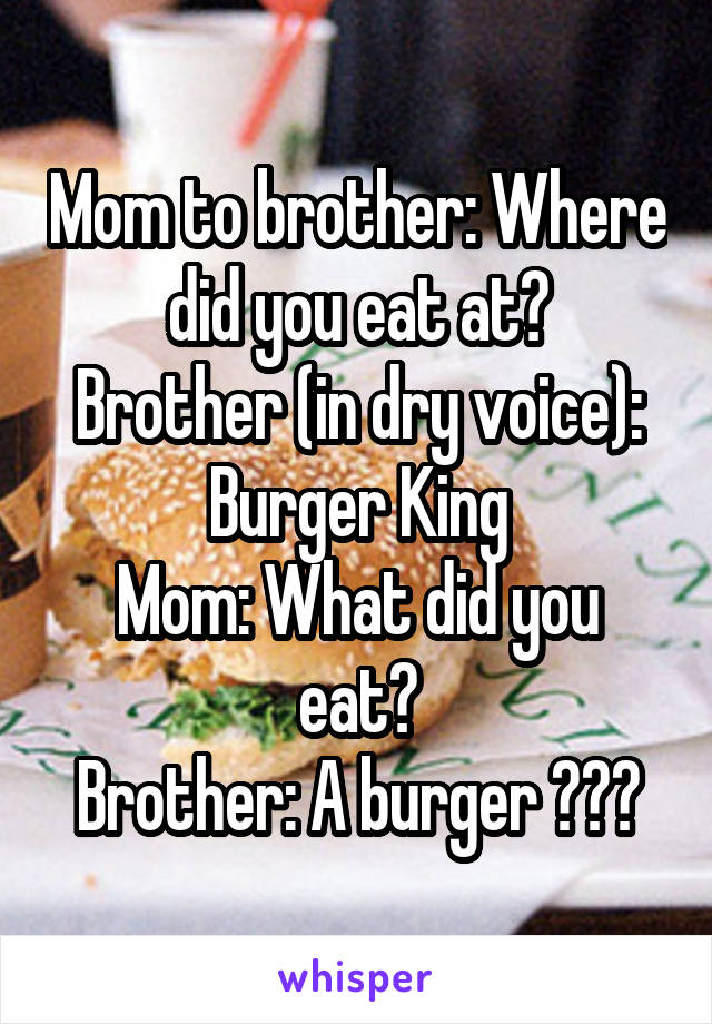 Mom to brother: Where did you eat at?
Brother (in dry voice): Burger King
Mom: What did you eat?
Brother: A burger 😂😂😂