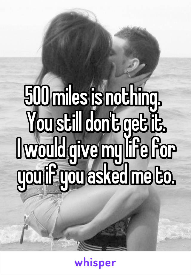 500 miles is nothing.  
You still don't get it.
I would give my life for you if you asked me to.