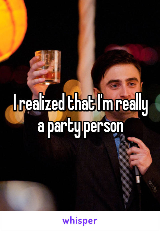 I realized that I'm really a party person