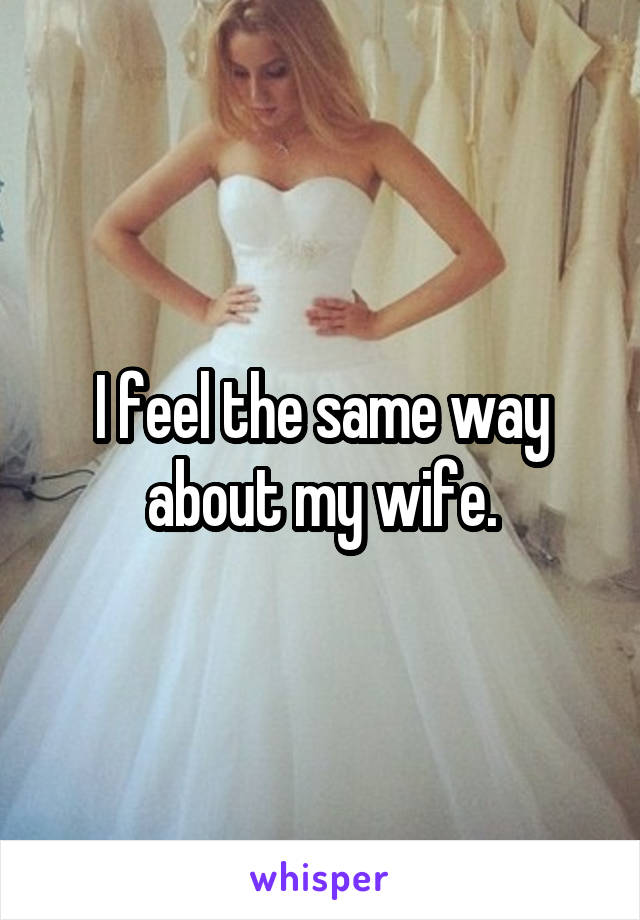 I feel the same way
about my wife.