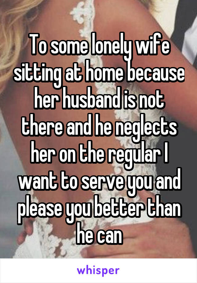 To some lonely wife sitting at home because her husband is not there and he neglects her on the regular I want to serve you and please you better than he can