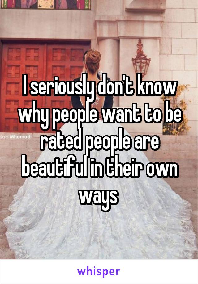 I seriously don't know why people want to be rated people are beautiful in their own ways 