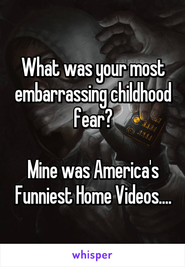 What was your most embarrassing childhood fear?

Mine was America's Funniest Home Videos....