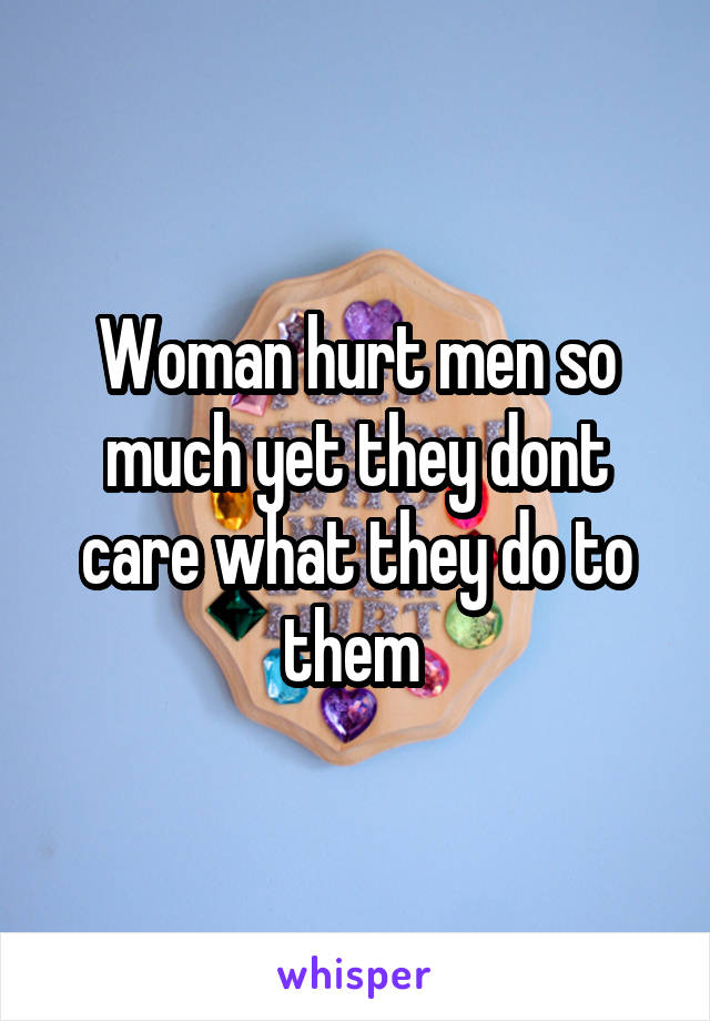 Woman hurt men so much yet they dont care what they do to them 