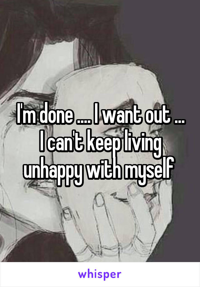 I'm done .... I want out ... I can't keep living unhappy with myself 