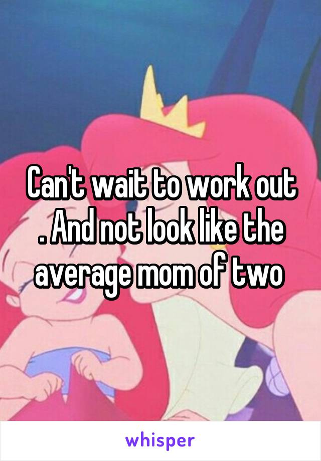 Can't wait to work out . And not look like the average mom of two 