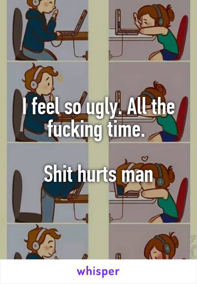 I feel so ugly. All the fucking time. 

Shit hurts man