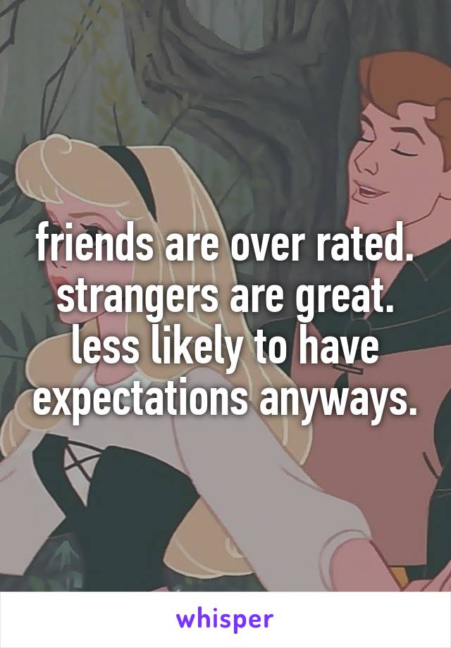 friends are over rated. strangers are great. less likely to have expectations anyways.