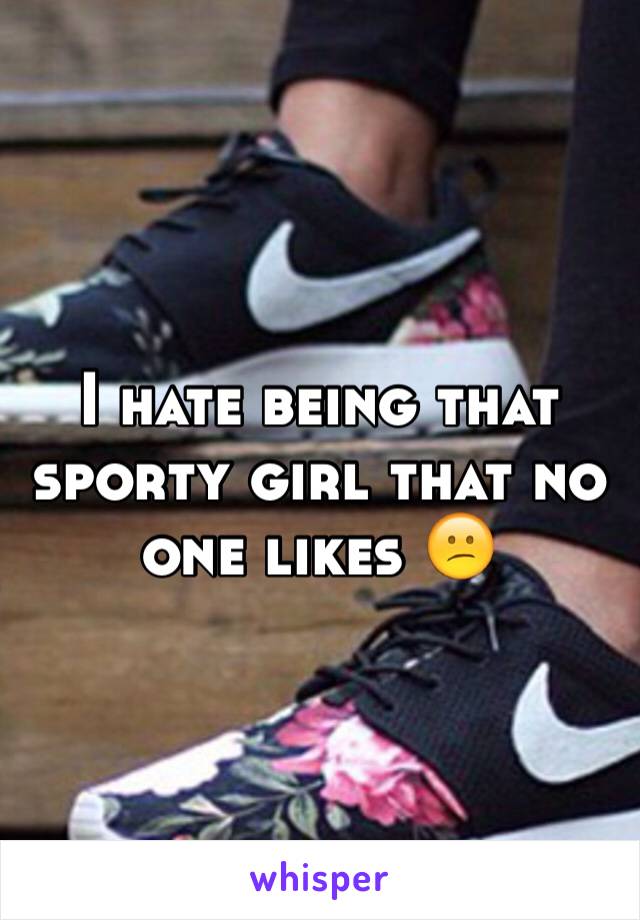 I hate being that sporty girl that no one likes 😕