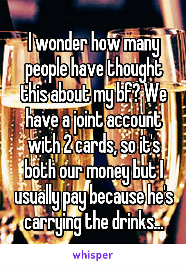 I wonder how many people have thought this about my bf? We have a joint account with 2 cards, so it's both our money but I usually pay because he's carrying the drinks...