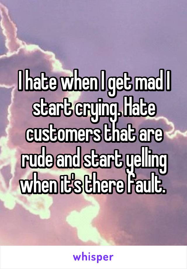 I hate when I get mad I start crying. Hate customers that are rude and start yelling when it's there fault. 