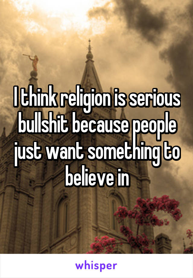 I think religion is serious bullshit because people just want something to believe in