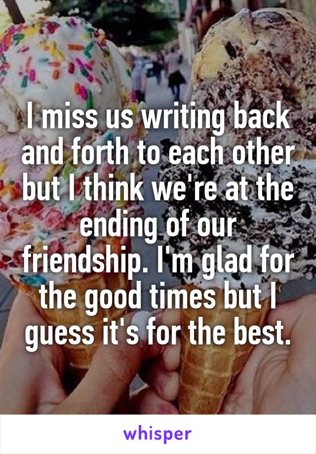 I miss us writing back and forth to each other but I think we're at the ending of our friendship. I'm glad for the good times but I guess it's for the best.