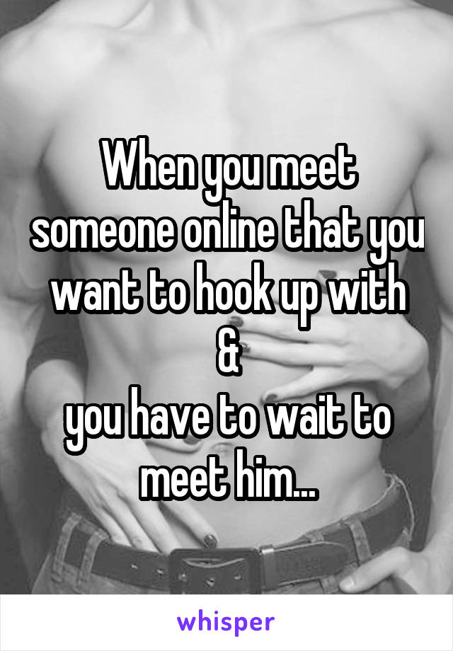 When you meet someone online that you want to hook up with
 & 
you have to wait to meet him...