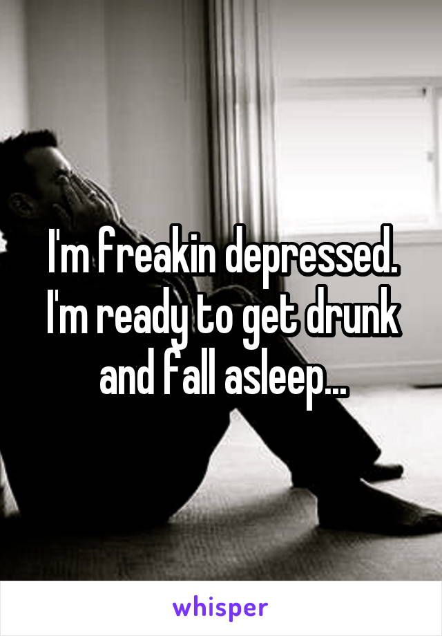 I'm freakin depressed. I'm ready to get drunk and fall asleep...