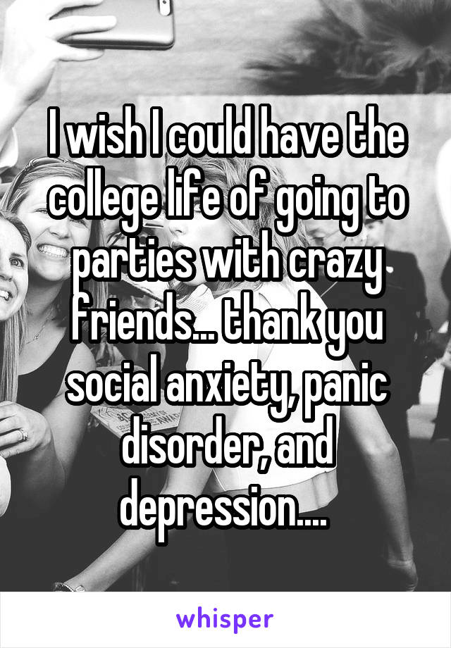 I wish I could have the college life of going to parties with crazy friends... thank you social anxiety, panic disorder, and depression.... 