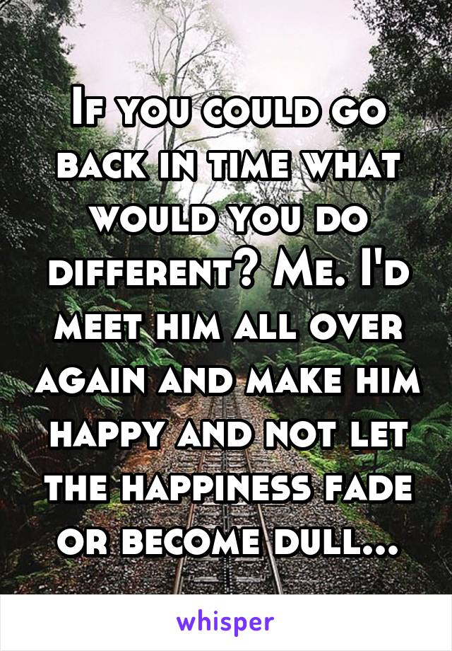 If you could go back in time what would you do different? Me. I'd meet him all over again and make him happy and not let the happiness fade or become dull...