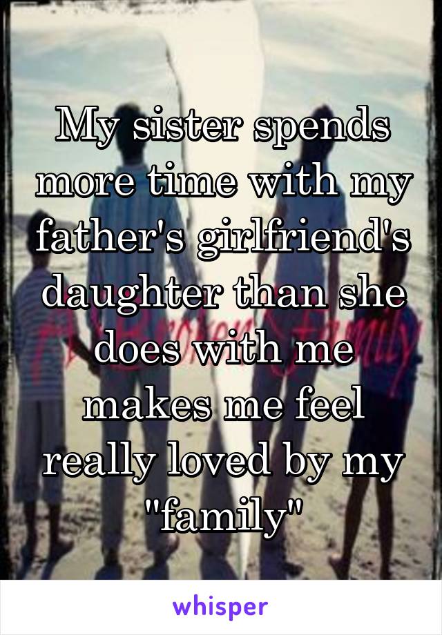 My sister spends more time with my father's girlfriend's daughter than she does with me makes me feel really loved by my "family"