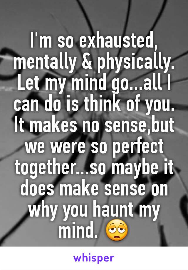 I'm so exhausted, mentally & physically. Let my mind go...all I can do is think of you. It makes no sense,but we were so perfect together...so maybe it does make sense on why you haunt my mind. 😩