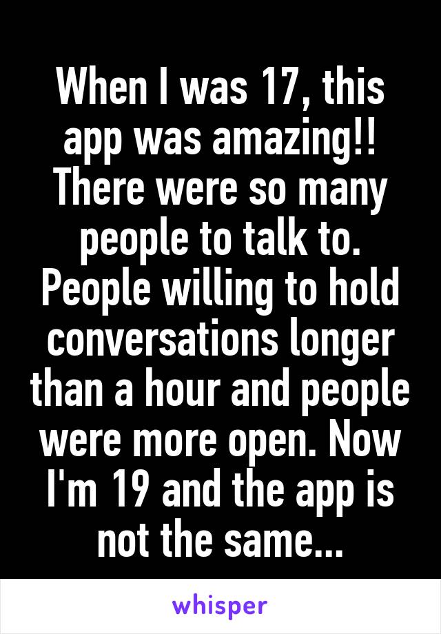 When I was 17, this app was amazing!! There were so many people to talk to. People willing to hold conversations longer than a hour and people were more open. Now I'm 19 and the app is not the same...