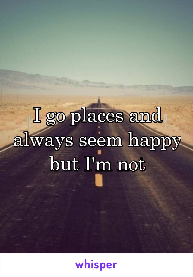 I go places and always seem happy but I'm not