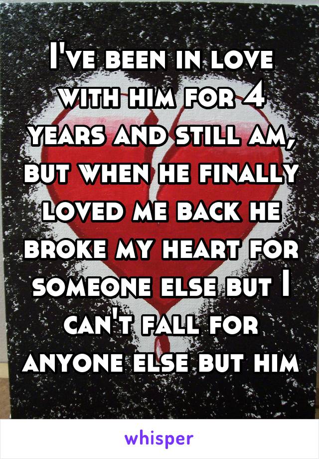 I've been in love with him for 4 years and still am, but when he finally loved me back he broke my heart for someone else but I can't fall for anyone else but him 