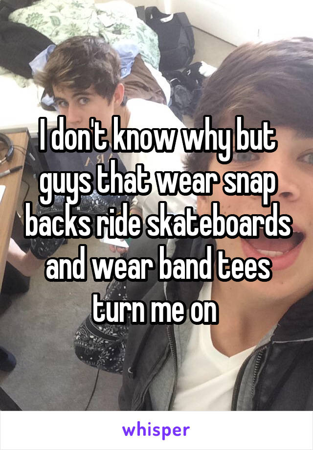 I don't know why but guys that wear snap backs ride skateboards and wear band tees turn me on 