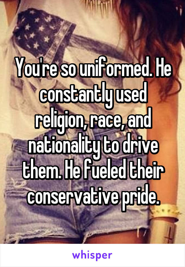 You're so uniformed. He constantly used religion, race, and nationality to drive them. He fueled their conservative pride.