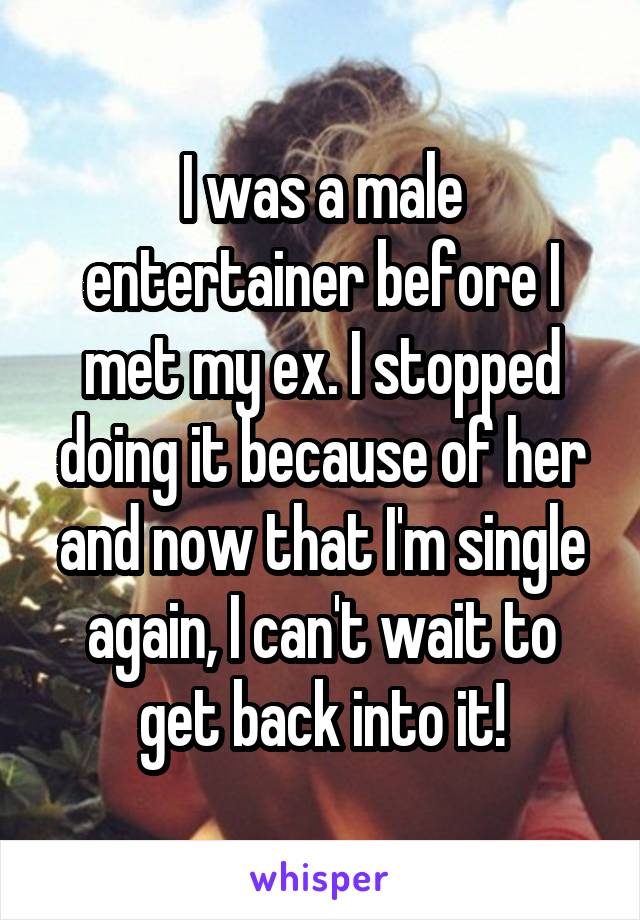 I was a male entertainer before I met my ex. I stopped doing it because of her and now that I'm single again, I can't wait to get back into it!