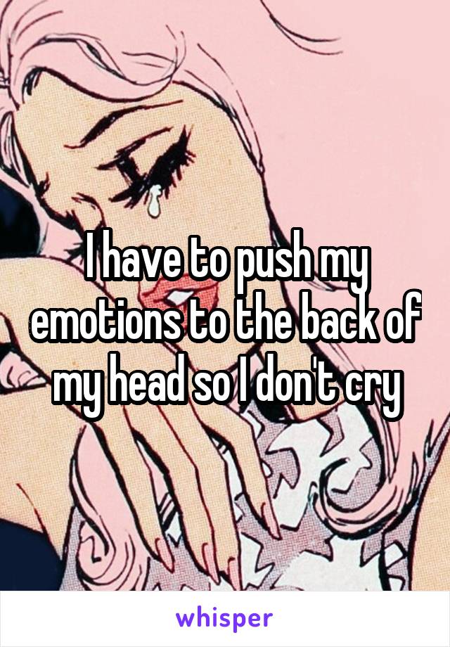 I have to push my emotions to the back of my head so I don't cry