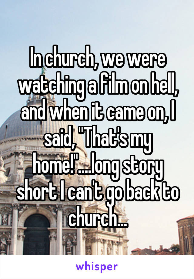 In church, we were watching a film on hell, and when it came on, I said, "That's my home!"....long story short I can't go back to church...