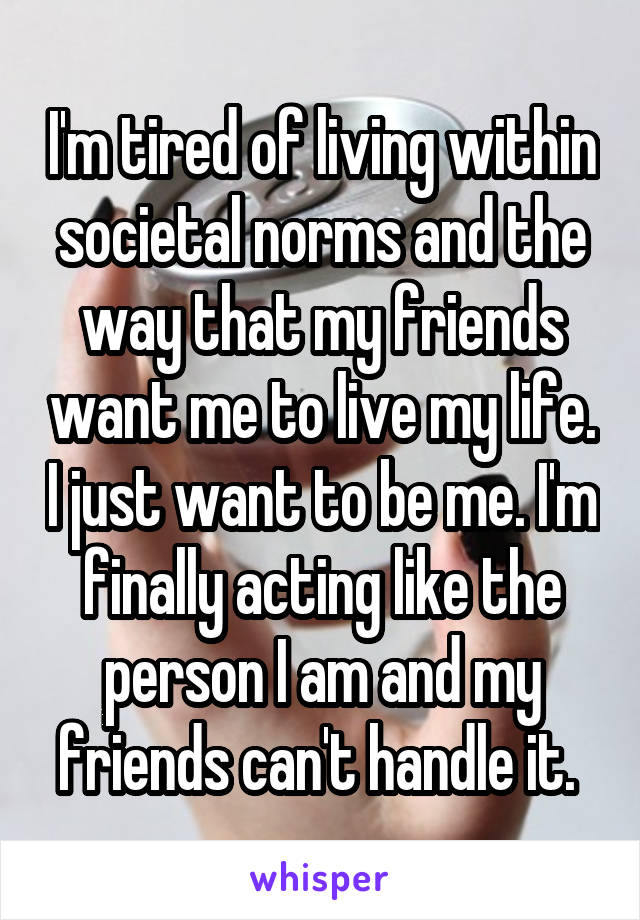 I'm tired of living within societal norms and the way that my friends want me to live my life. I just want to be me. I'm finally acting like the person I am and my friends can't handle it. 