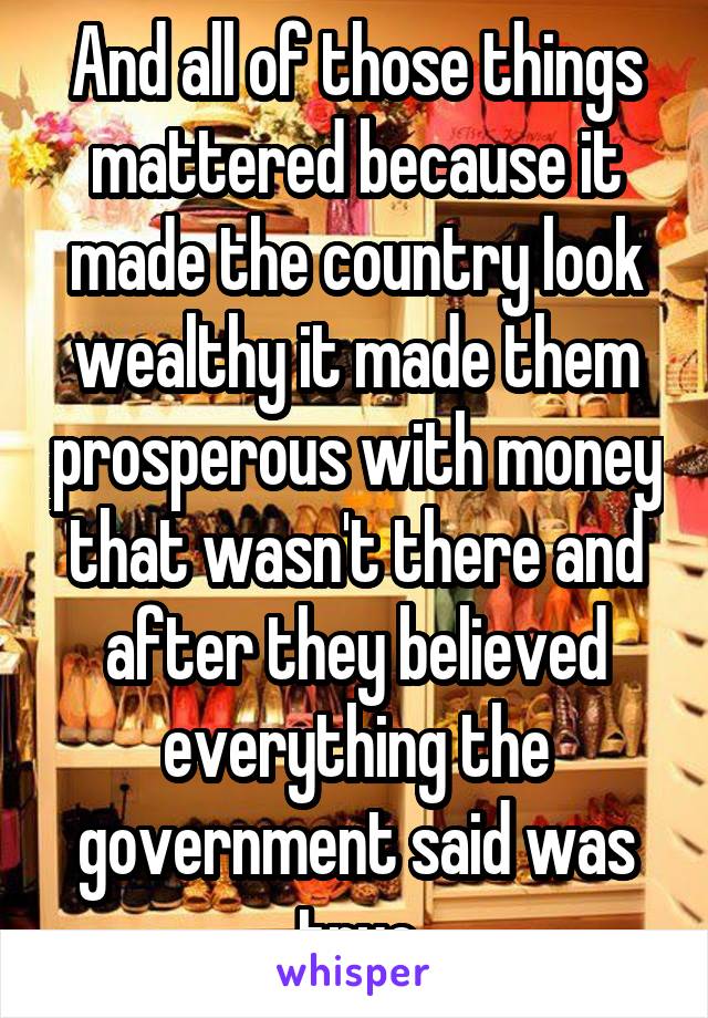 And all of those things mattered because it made the country look wealthy it made them prosperous with money that wasn't there and after they believed everything the government said was true