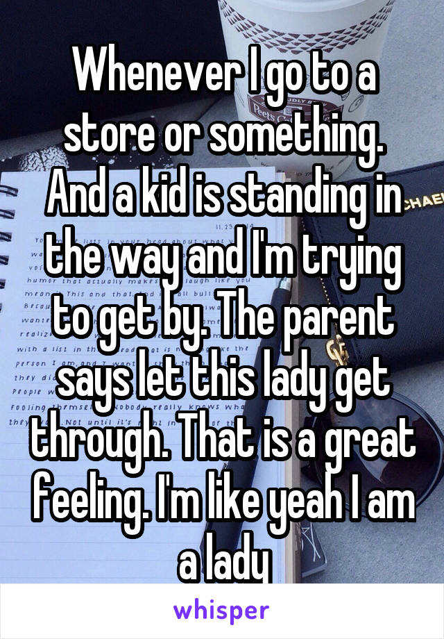 Whenever I go to a store or something. And a kid is standing in the way and I'm trying to get by. The parent says let this lady get through. That is a great feeling. I'm like yeah I am a lady