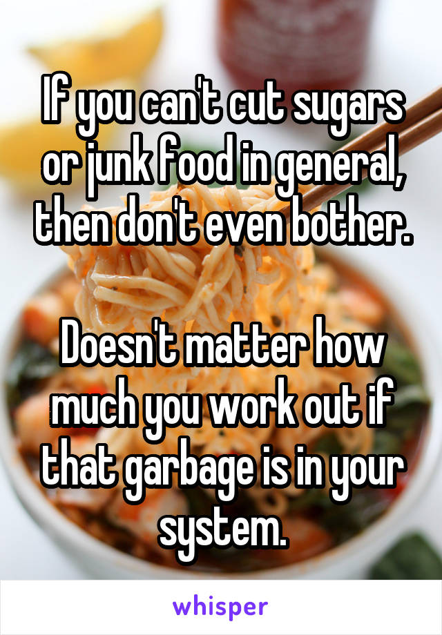 If you can't cut sugars or junk food in general, then don't even bother.

Doesn't matter how much you work out if that garbage is in your system.