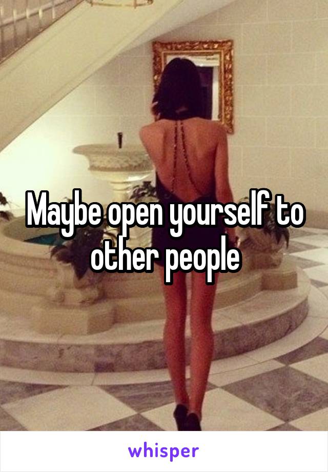 Maybe open yourself to other people