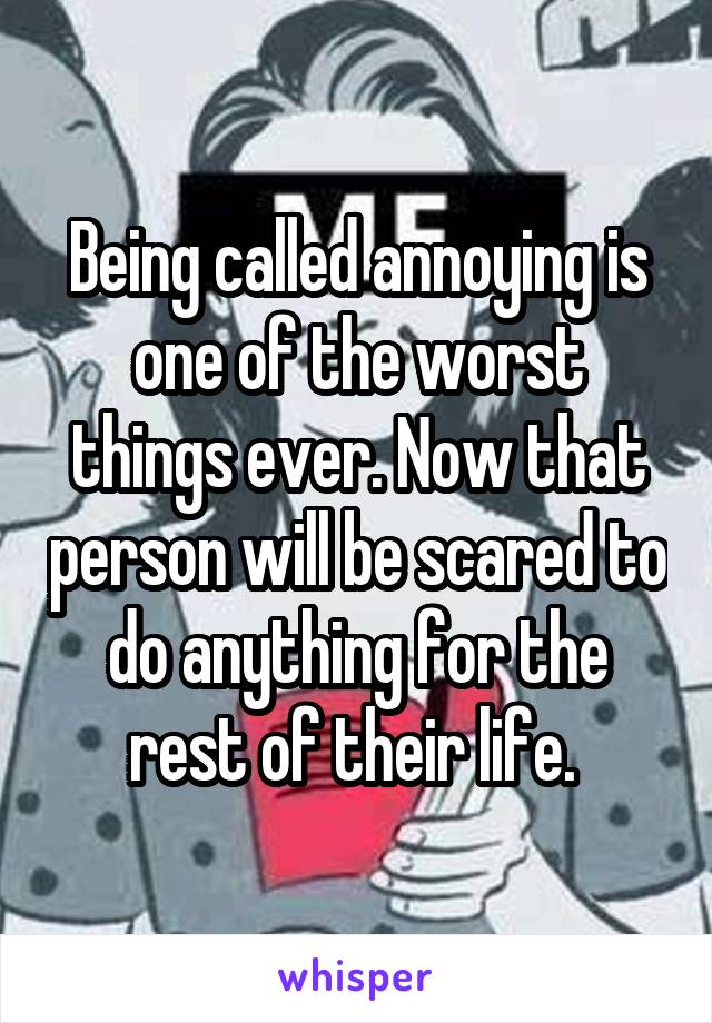 Being called annoying is one of the worst things ever. Now that person will be scared to do anything for the rest of their life. 