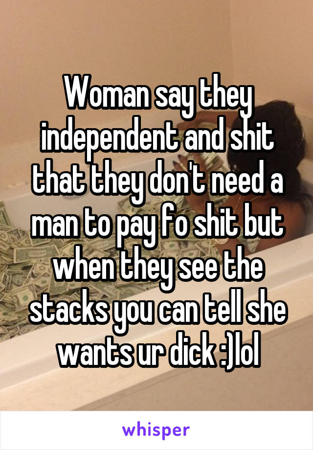 Woman say they independent and shit that they don't need a man to pay fo shit but when they see the stacks you can tell she wants ur dick :)lol