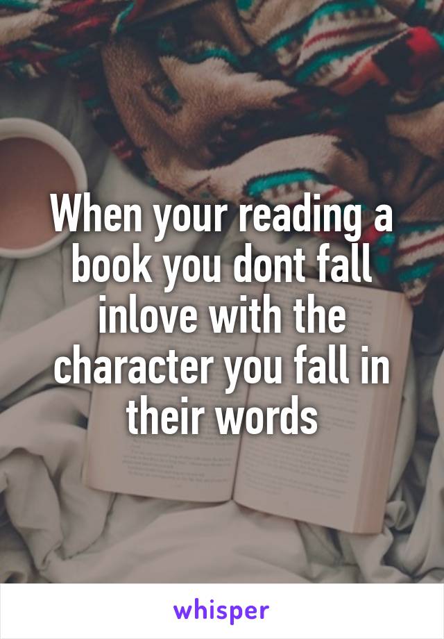 When your reading a book you dont fall inlove with the character you fall in their words